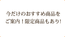 今だけのおすすめ商品をご案内！限定商品もあり！